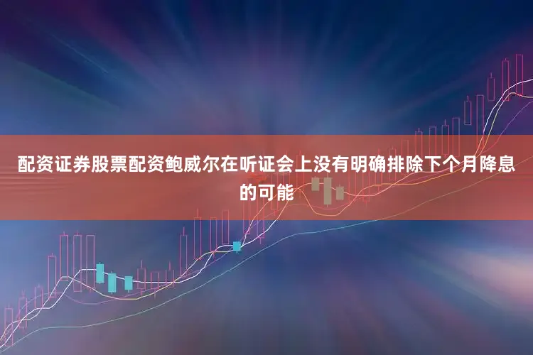 配资证券股票配资鲍威尔在听证会上没有明确排除下个月降息的可能