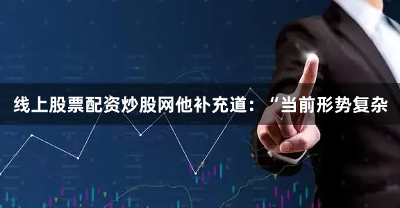 线上股票配资炒股网他补充道：“当前形势复杂