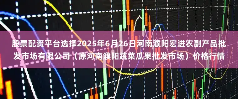 股票配资平台选择2025年6月26日河南濮阳宏进农副产品批发市场有限公司（原河南濮阳蔬菜瓜果批发市场）价格行情