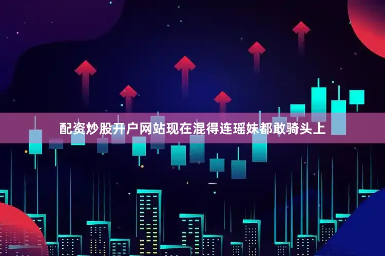 配资炒股开户网站现在混得连瑶妹都敢骑头上