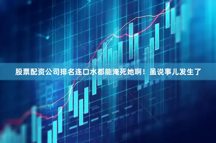 股票配资公司排名连口水都能淹死她啊！虽说事儿发生了