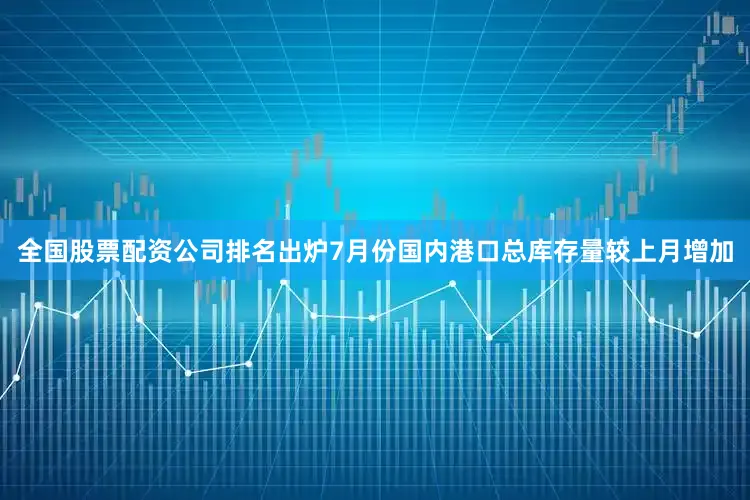 全国股票配资公司排名出炉7月份国内港口总库存量较上月增加