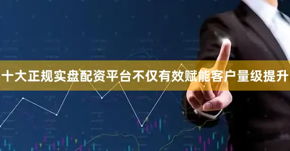 十大正规实盘配资平台不仅有效赋能客户量级提升