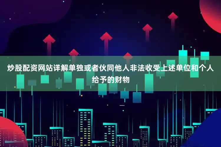 炒股配资网站详解单独或者伙同他人非法收受上述单位和个人给予的财物