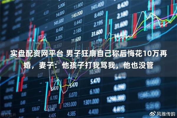 实盘配资网平台 男子狂扇自己称后悔花10万再婚，妻子：他孩子打我骂我，他也没管