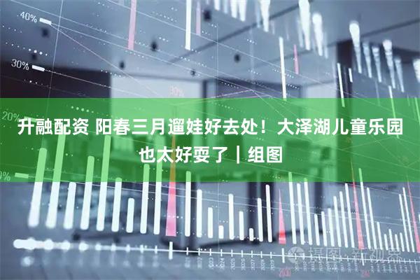 升融配资 阳春三月遛娃好去处！大泽湖儿童乐园也太好耍了｜组图
