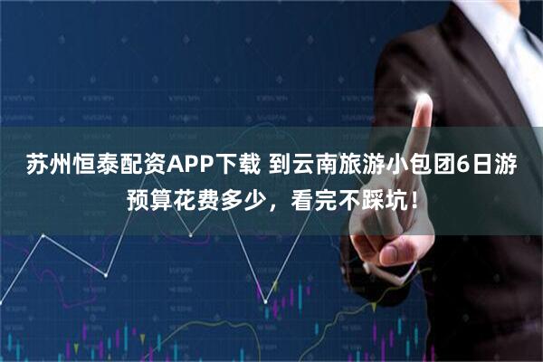 苏州恒泰配资APP下载 到云南旅游小包团6日游预算花费多少，看完不踩坑！