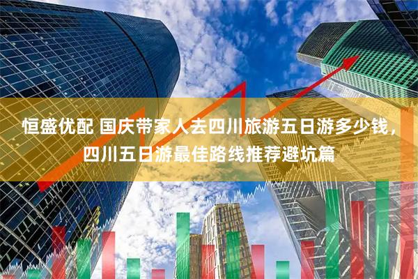 恒盛优配 国庆带家人去四川旅游五日游多少钱，四川五日游最佳路线推荐避坑篇