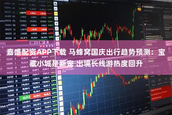 嘉盛配资APP下载 马蜂窝国庆出行趋势预测：宝藏小城是新宠 出境长线游热度回升