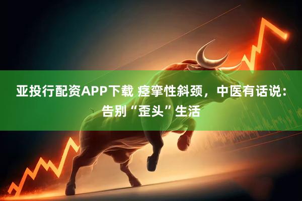亚投行配资APP下载 痉挛性斜颈，中医有话说：告别“歪头”生活