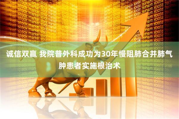 诚信双赢 我院普外科成功为30年慢阻肺合并肺气肿患者实施根治术