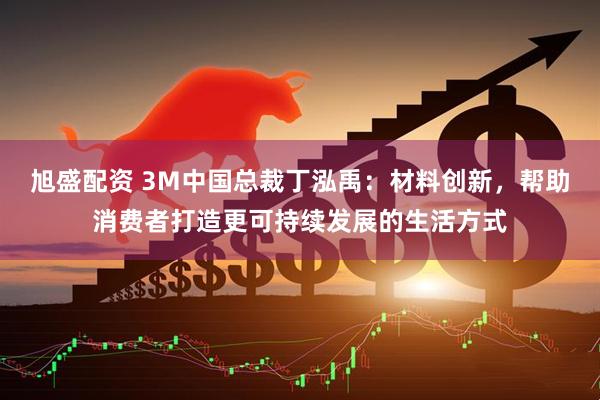 旭盛配资 3M中国总裁丁泓禹：材料创新，帮助消费者打造更可持续发展的生活方式