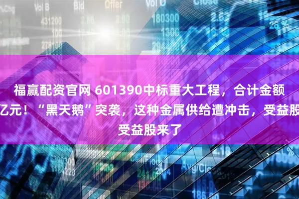福赢配资官网 601390中标重大工程，合计金额502亿元！“黑天鹅”突袭，这种金属供给遭冲击，受益股来了