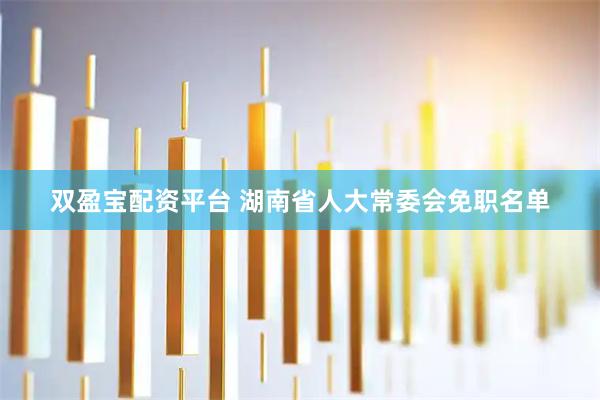 双盈宝配资平台 湖南省人大常委会免职名单