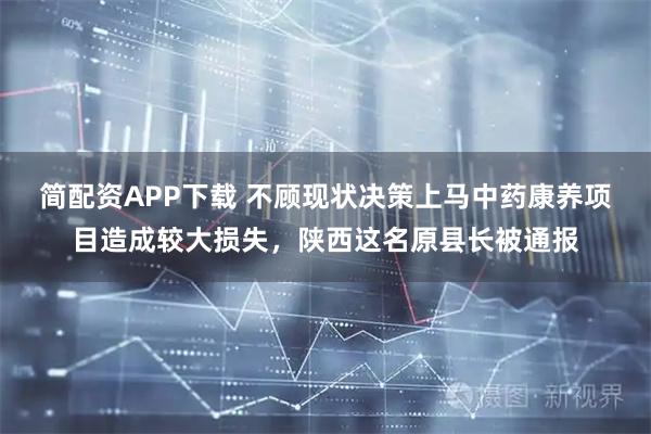 简配资APP下载 不顾现状决策上马中药康养项目造成较大损失，陕西这名原县长被通报