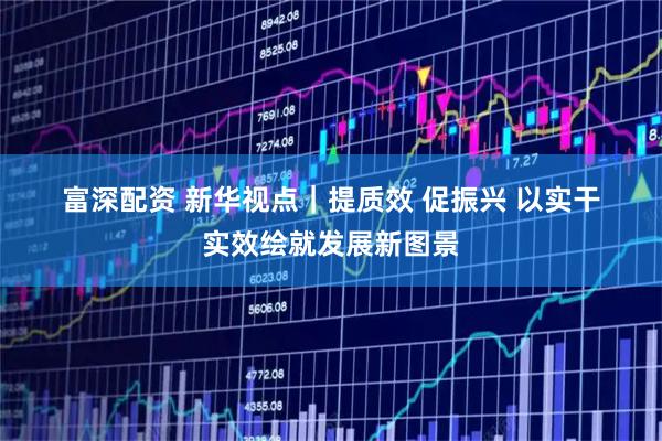 富深配资 新华视点｜提质效 促振兴 以实干实效绘就发展新图景