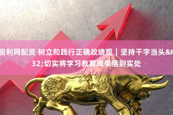 股利网配资 树立和践行正确政绩观｜坚持干字当头 切实将学习教育成果落到实处
