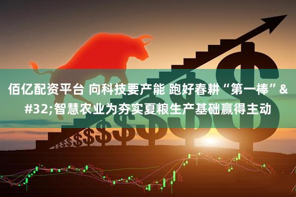 佰亿配资平台 向科技要产能 跑好春耕“第一棒” 智慧农业为夯实夏粮生产基础赢得主动
