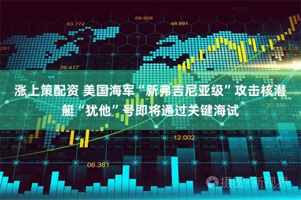 涨上策配资 美国海军“新弗吉尼亚级”攻击核潜艇“犹他”号即将通过关键海试