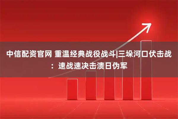 中信配资官网 重温经典战役战斗|三垛河口伏击战：速战速决击溃日伪军
