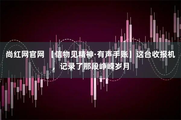 尚红网官网 【信物见精神·有声手账】这台收报机，记录了那段峥嵘岁月