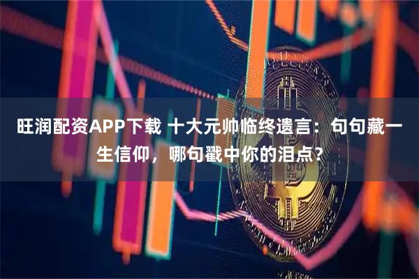 旺润配资APP下载 十大元帅临终遗言：句句藏一生信仰，哪句戳中你的泪点？