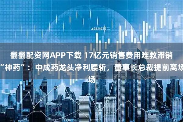 翻翻配资网APP下载 17亿元销售费用难救滞销“神药”：中成药龙头净利腰斩，董事长总裁提前离场