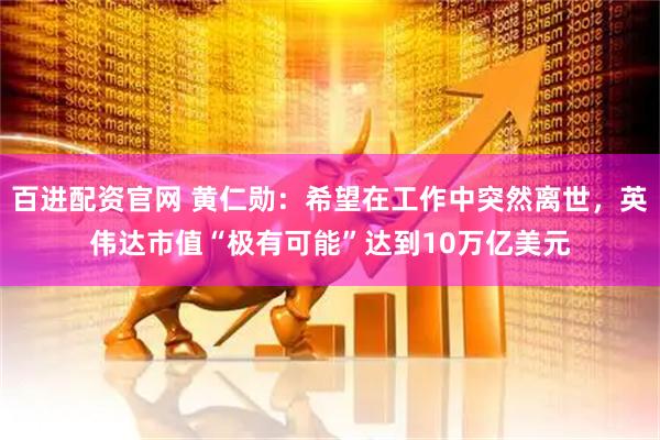 百进配资官网 黄仁勋：希望在工作中突然离世，英伟达市值“极有可能”达到10万亿美元