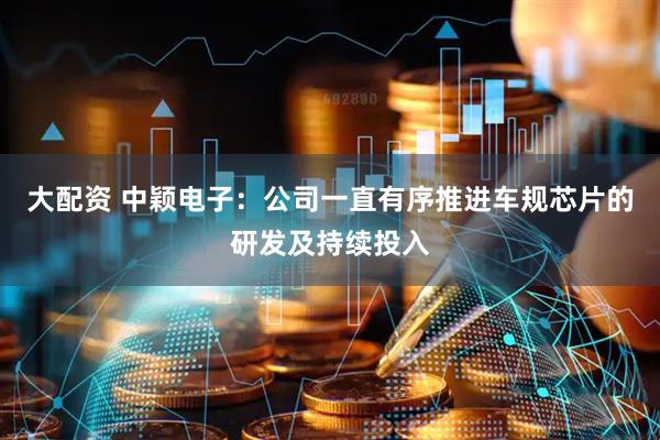 大配资 中颖电子：公司一直有序推进车规芯片的研发及持续投入