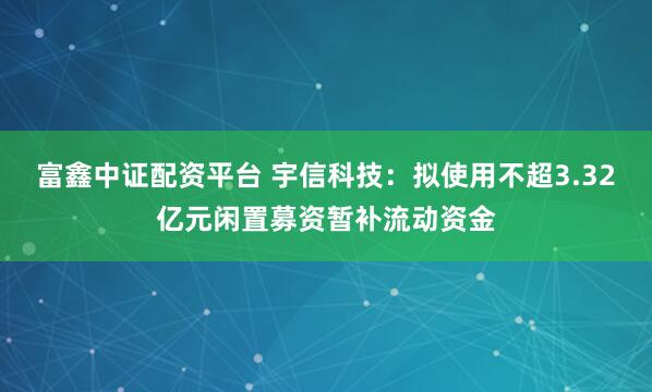 富鑫中证配资平台 宇信科技：拟使用不超3.32亿元闲置募资暂补流动资金