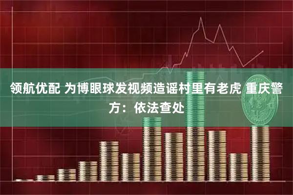 领航优配 为博眼球发视频造谣村里有老虎 重庆警方：依法查处