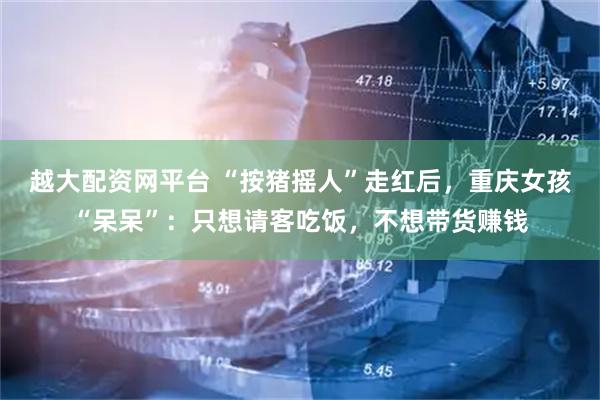 越大配资网平台 “按猪摇人”走红后，重庆女孩“呆呆”：只想请客吃饭，不想带货赚钱