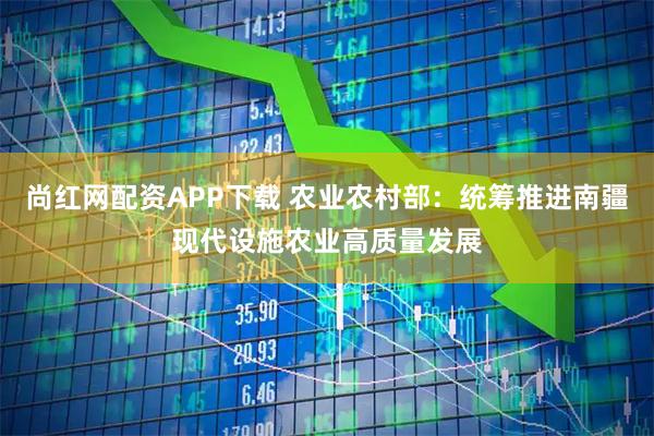 尚红网配资APP下载 农业农村部：统筹推进南疆现代设施农业高质量发展