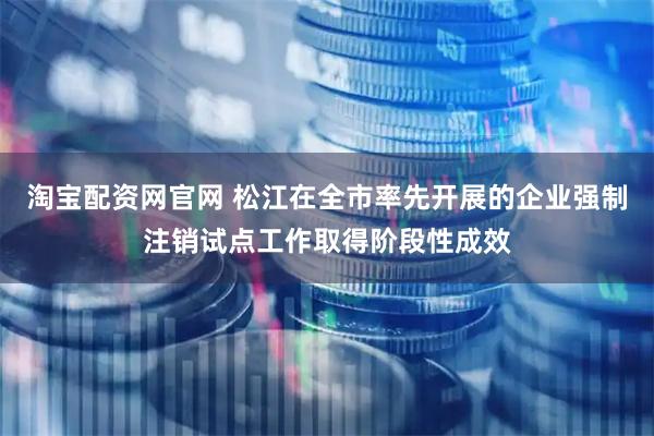 淘宝配资网官网 松江在全市率先开展的企业强制注销试点工作取得阶段性成效