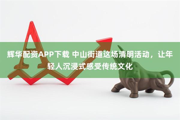 辉华配资APP下载 中山街道这场清明活动，让年轻人沉浸式感受传统文化