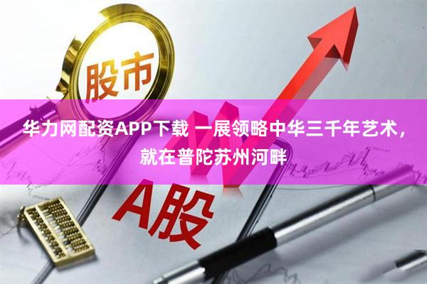 华力网配资APP下载 一展领略中华三千年艺术，就在普陀苏州河畔
