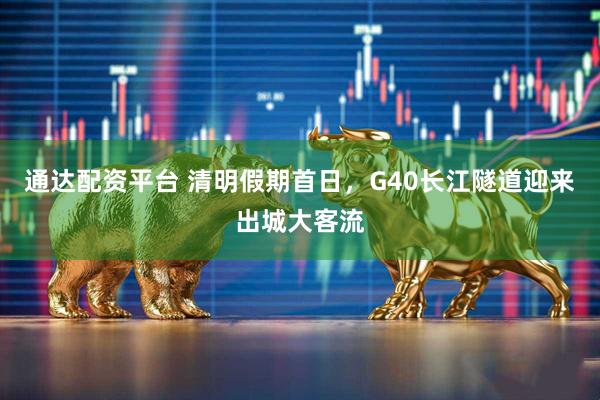 通达配资平台 清明假期首日，G40长江隧道迎来出城大客流