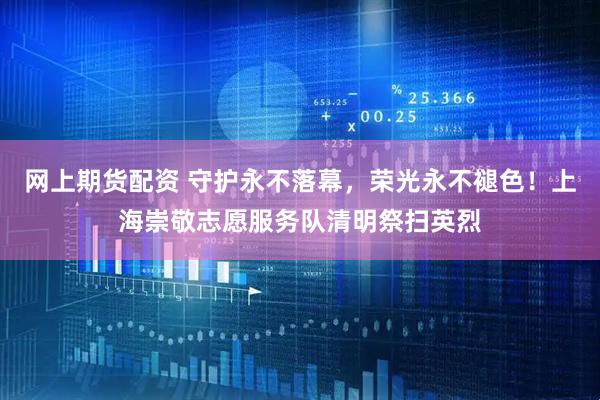 网上期货配资 守护永不落幕，荣光永不褪色！上海崇敬志愿服务队清明祭扫英烈