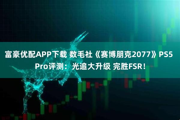 富豪优配APP下载 数毛社《赛博朋克2077》PS5 Pro评测：光追大升级 完胜FSR！
