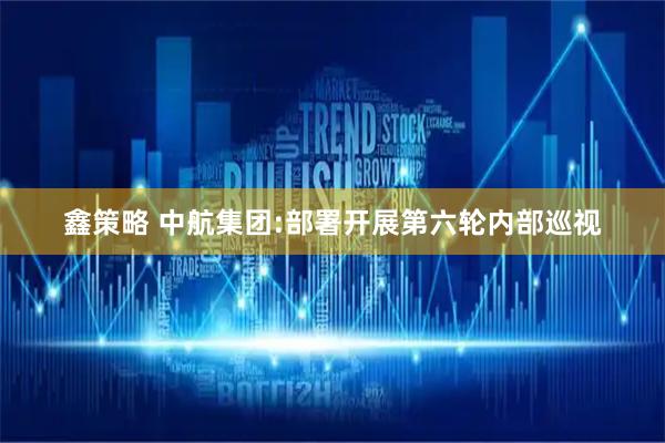 鑫策略 中航集团:部署开展第六轮内部巡视