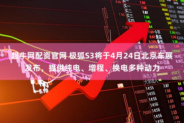 超牛网配资官网 极狐S3将于4月24日北京车展发布，提供纯电、增程、换电多种动力