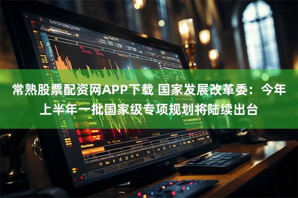常熟股票配资网APP下载 国家发展改革委：今年上半年一批国家级专项规划将陆续出台