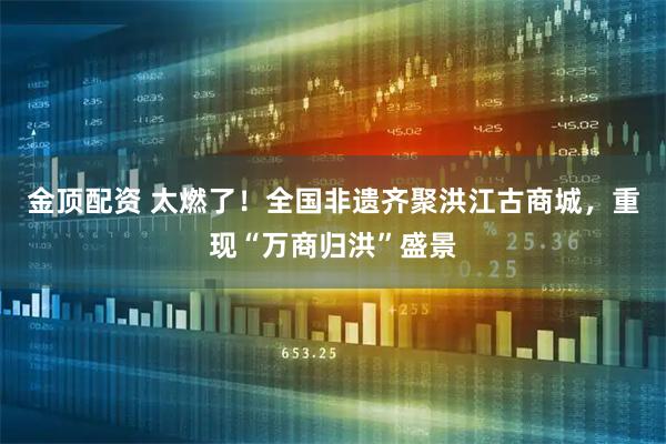 金顶配资 太燃了！全国非遗齐聚洪江古商城，重现“万商归洪”盛景