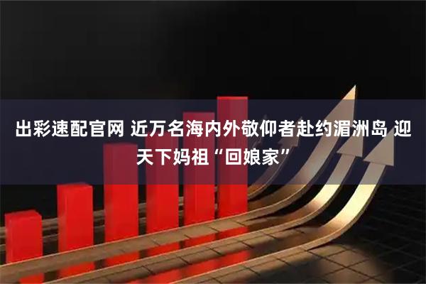 出彩速配官网 近万名海内外敬仰者赴约湄洲岛 迎天下妈祖“回娘家”