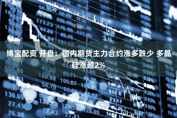 博宝配资 开盘：国内期货主力合约涨多跌少 多晶硅涨超2%