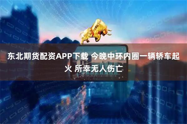 东北期货配资APP下载 今晚中环内圈一辆轿车起火 所幸无人伤亡
