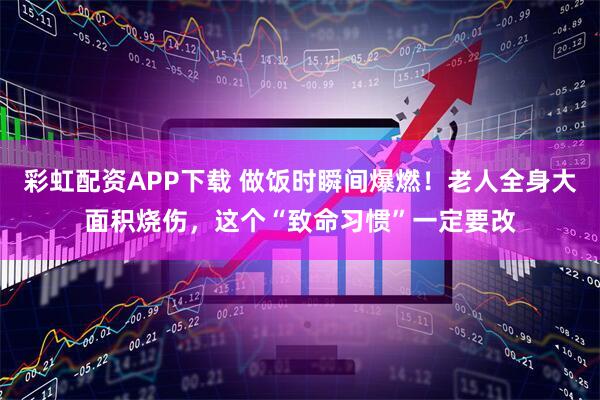 彩虹配资APP下载 做饭时瞬间爆燃！老人全身大面积烧伤，这个“致命习惯”一定要改