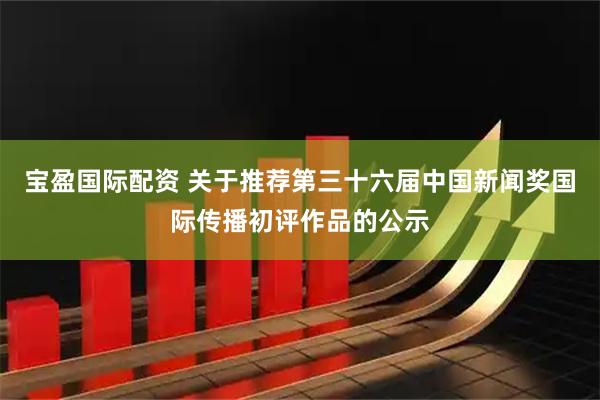 宝盈国际配资 关于推荐第三十六届中国新闻奖国际传播初评作品的公示
