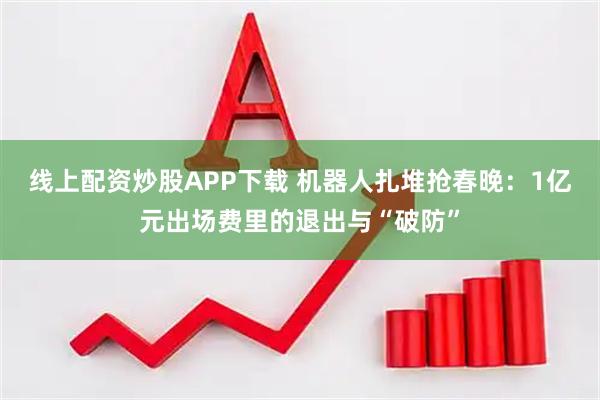 线上配资炒股APP下载 机器人扎堆抢春晚：1亿元出场费里的退出与“破防”