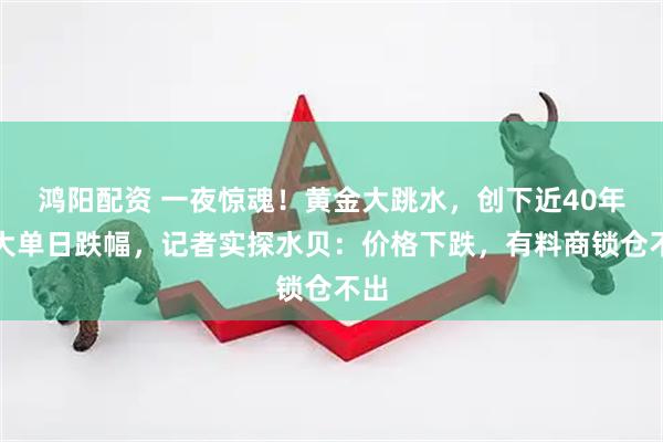 鸿阳配资 一夜惊魂！黄金大跳水，创下近40年最大单日跌幅，记者实探水贝：价格下跌，有料商锁仓不出